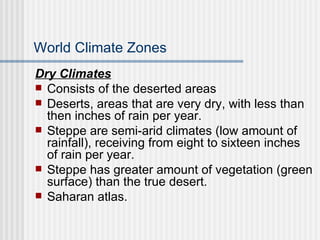 World Climate Zones Dry Climates Consists of the deserted areas Deserts, areas that are very dry, with less than then inches of rain per year. Steppe are semi-arid climates (low amount of rainfall), receiving from eight to sixteen inches of rain per year. Steppe has greater amount of vegetation (green surface) than the true desert. Saharan atlas. 