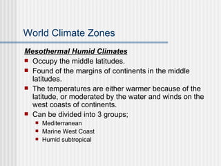 World Climate Zones Mesothermal Humid Climates Occupy the middle latitudes. Found of the margins of continents in the middle latitudes. The temperatures are either warmer because of the latitude, or moderated by the water and winds on the west coasts of continents. Can be divided into 3 groups; Mediterranean Marine West Coast Humid subtropical 