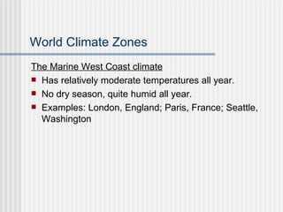 World Climate Zones The Marine West Coast climate Has relatively moderate temperatures all year. No dry season, quite humid all year. Examples: London, England; Paris, France; Seattle, Washington 