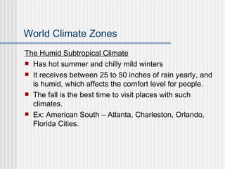 World Climate Zones The Humid Subtropical Climate Has hot summer and chilly mild winters It receives between 25 to 50 inches of rain yearly, and is humid, which affects the comfort level for people. The fall is the best time to visit places with such climates. Ex: American South – Atlanta, Charleston, Orlando, Florida Cities. 