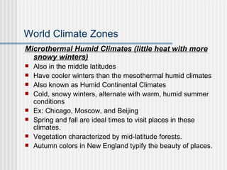 World Climate Zones Microthermal Humid Climates (little heat with more snowy winters) Also in the middle latitudes Have cooler winters than the mesothermal humid climates Also known as Humid Continental Climates Cold, snowy winters, alternate with warm, humid summer conditions Ex: Chicago, Moscow, and Beijing Spring and fall are ideal times to visit places in these climates. Vegetation characterized by mid-latitude forests. Autumn colors in New England typify the beauty of places. 