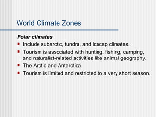 World Climate Zones Polar climates Include subarctic, tundra, and icecap climates. Tourism is associated with hunting, fishing, camping, and naturalist-related activities like animal geography. The Arctic and Antarctica Tourism is limited and restricted to a very short season. 
