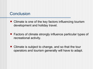 Conclusion Climate is one of the key factors influencing tourism development and holiday travel. Factors of climate strongly influence particular types of recreational activity. Climate is subject to change, and so that the tour operators and tourism generally will have to adapt. 