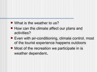 What is the weather to us?  How can the climate affect our plans and activities? Even with air-conditioning, climate control, most of the tourist experience happens outdoors Most of the recreation we participate in is weather dependent .  