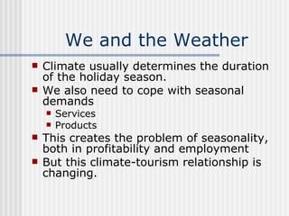We and the Weather Climate usually determines the duration of the holiday season. We also need to cope with seasonal demands Services Products This creates the problem of seasonality, both in profitability and employment But this climate-tourism relationship is changing. 