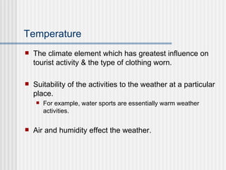 Temperature The climate element which has greatest influence on tourist activity & the type of clothing worn. Suitability of the activities to the weather at a particular place. For example, water sports are essentially warm weather activities. Air and humidity effect the weather. 