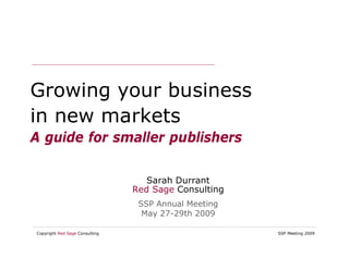 Growing your business
in new markets
A guide for smaller publishers

                                   Sarah Durrant
                                Red Sage Consulting
                                 SSP Annual Meeting
                                  May 27-29th 2009

Copyright Red Sage Consulting                         SSP Meeting 2009
 