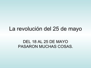 La revolución del 25 de mayo DEL 18 AL 25 DE MAYO PASARON MUCHAS COSAS. 