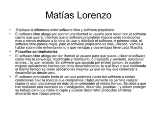 Matías Lorenzo .Explique la diferencia entre software libre y software propietario El software libre aboga por aportar una libertad al usuario para hacer con el software casi lo que quiera, mientras que el software propietario impone unas condiciones mas o menos estrictas a la hora de usar y distribuir el software. A primera vista, el software libre parece mejor, pero el software propietario es más utilizado. Vamos a hablar sobre este enfrentamiento y que ventajas y desventajas tiene cada filosofía. Filosofías contradictorias El software libre aboga por dar libertad al usuario para que pueda utilizar el software como más le convenga: modificarlo y distribuirlo, o mejorarlo y venderlo, solucionar errores... lo que necesite. Es software que apuesta por el bien común: se pueden mejorar aplicaciones hechas por otros desarrolladores; lo cual lleva a que invirtiendo el mismo tiempo se crean aplicaciones mejores ya que no hay que comenzar a desarrollarlas desde cero. El software propietario limita el uso que podemos hacer del software a ciertas condiciones bajo la licencia que compramos. Habitualmente no permite realizar copias ni usar una licencia en más de un ordenador al mismo tiempo. Se debe a que han realizado una inversión en investigación, desarrollo, pruebas... y deben proteger su trabajo para que nadie lo copie y puedan desarrollar productos similares ahorrando ese trabajo previo. 