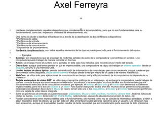 Axel Ferreyra . . Hardware complementario: aquellos dispositivos que complementan a la computadora, pero que no son fundamentales para su funcionamiento, como ser, impresora, unidades de almacenamiento, etc. Otra forma de dividir o clasificar el hardware es a través de la clasificación de los periféricos o dispositivos: * Periféricos de salida * Periféricos de entrada * Periféricos de almacenamiento * Periféricos de comunicación * Dispositivos de procesamiento Hardware complementario:  son todos aquellos elementos de los que se puede prescindir para el funcionamiento del equipo.        +  Ejemplos Bocinas:  son dispositivos que se encargan de recibir las señales de audio de la computadora y convertirlas en sonidos. Una computadora puede trabajar de manera correcta sin bocinas. Ratón:  se encarga mover el puntero por la pantalla, en este caso hay métodos para moverlo en por medio del teclado. Disco duro:  aunque podríamos pensar en que es imprescindible, una computadora es capaz de trabajar un  sistema operativo  desde un  disquete , un DVD ó una memoria USB. Unidad lectora de disco óptico:  permite la introducción de información a la computadora pero no es necesaria, ya que puede ser por otros medios como disquetes,  discos duros externos  e incluso desde la red por medio de un cable ó de manera inalámbrica. WebCam:  se utiliza solo para aplicaciones de comunicación en tiempo real y el funcionamiento de la computadora no depende de su presencia. Tarjeta aceleradora de video AGP:  se utiliza para mejorar los gráficos de un videojuego, sin embargo la computadora puede trabajar de manera correcta Aunque son estrictamente considerados “accesorios” o no esenciales, muchos de ellos son fundamentales para el funcionamiento adecuado de la computadora moderna; por ejemplo, el  teclado , el  disco duro  y el  monitor  son elementos actualmente imprescindibles; pero no lo son un  escáner  o un  plóter . Para ilustrar este punto: en los años 80, muchas de las primeras computadoras personales no utilizaban disco duro ni  Mouse  (o ratón), tenían sólo una o dos  disqueteras , el  teclado  y el  monitor  como únicos periféricos. Con una tarjeta de video básica integrada Entre los periféricos de entrada se puede mencionar:  [ 10 ]   teclado ,  Mouse  o ratón ,  escáner ,  micrófono ,  cámara Web  , lectores ópticos de código de barras,  Joystick , lectora de  CD ,  DVD  o  BluRay  (sólo lectoras), placas de adquisición/conversión de datos, etc. Pueden considerarse como  imprescindibles  para el funcionamiento, (de manera como hoy se concibe la informática) al teclado, al  ratón  y algún dispositivo lector de discos; ya que tan sólo con ellos el  hardware  puede ponerse operativo para un usuario. Los otros son más bien accesorios, aunque en la actualidad pueden resultar de tanta necesidad que son considerados parte esencial de todo el sistema. 