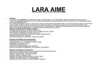 LARA AIME   Software Se conoce como  software []  al equipamiento lógico o soporte lógico  de una computadora digital; comprende el conjunto de los componentes  lógicos  necesarios que hacen posible la realización de tareas específicas, en contraposición a los componentes físicos, que son llamados hardware. Los componentes lógicos incluyen, entre muchos otros, las aplicaciones informáticas; tales como el procesador de texto, que permite al usuario realizar todas las tareas concernientes a la edición de textos; el software de sistema, tal como el sistema operativo, que, básicamente, permite al resto de los programas funcionar adecuadamente, facilitando también la interacción entre los componentes físicos y el resto de las aplicaciones, y proporcionando una interfaz para el usuario. Ejemplos de Software De sistema operativo Sistemas operativos (Linux, Windows, Solaris, etc.) Controladores de dispositivo ó drivers (driver de tarjeta de video o audio) Herramientas de diagnóstico (Everest, Sonia, etc.) Herramientas de Corrección y Optimización (Norton Systemworks) Servidores (Windows NT, Apache) Utilidades (Accesorios de Windows, símbolo de sistema) Ejemplos de Software de programación Editores de texto (Pascal, Edit de MS-DOS) Compiladores (C, C++, Visual Basic, Fortran, Cobol) Intérpretes (Ensamblador, Java) Enlazadores (Oracle, Circle) Depuradores (GNU Debugger (gdb), SoftICE ) Entornos de Desarrollo Integrados ó IDE (NetBean, Visual Basic) Ejemplos de Software de aplicación Aplicaciones de Sistema de control y automatización industrial (Cibermatrix) Aplicaciones ofimáticas (Office, Word, Excel) Software educativo (Clic, GCompris, PLATO) Software médico (Cardiactrex X/70) Software de Cálculo Numérico (Excel, COI, NOI, SAE) Software de Diseño Asistido ó CAD (AutoCad) Software de Control Numérico ó CAM (CAM350, Gerbtool )  