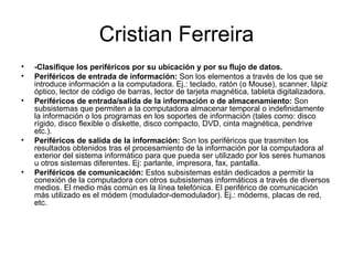 Cristian Ferreira -Clasifique los periféricos por su ubicación y por su flujo de datos. Periféricos de entrada de información:  Son los elementos a través de los que se introduce información a la computadora. Ej.: teclado, ratón (o Mouse), scanner, lápiz óptico, lector de código de barras, lector de tarjeta magnética, tableta digitalizadora.  Periféricos de entrada/salida de la información o de almacenamiento:  Son subsistemas que permiten a la computadora almacenar temporal o indefinidamente la información o los programas en los soportes de información (tales como: disco rígido, disco flexible o diskette, disco compacto, DVD, cinta magnética, pendrive etc.).  Periféricos de salida de la información:  Son los periféricos que trasmiten los resultados obtenidos tras el procesamiento de la información por la computadora al exterior del sistema informático para que pueda ser utilizado por los seres humanos u otros sistemas diferentes. Ej: parlante, impresora, fax, pantalla.  Periféricos de comunicación:  Estos subsistemas están dedicados a permitir la conexión de la computadora con otros subsistemas informáticos a través de diversos medios. El medio más común es la línea telefónica. El periférico de comunicación más utilizado es el módem (modulador-demodulador). Ej.: módems, placas de red, etc. 