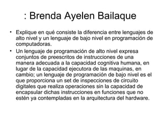 : Brenda Ayelen Bailaque  Explique en qué consiste la diferencia entre lenguajes de alto nivel y un lenguaje de bajo nivel en programación de computadoras.  Un lenguaje de programación de alto nivel expresa conjuntos de preescritos de instrucciones de una manera adecuada a la capacidad cognitiva humana, en lugar de la capacidad ejecutora de las maquinas, en cambio; un lenguaje de programación de bajo nivel es el que proporciona un set de inspecciones de circuito digitales que realiza operaciones sin la capacidad de encapsular dichas instrucciones en funciones que no estén ya contempladas en la arquitectura del hardware.  
