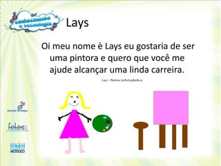 Lays
Oi meu nome è Lays eu gostaria de ser
  uma pintora e quero que você me
  ajude alcançar uma linda carreira.
 