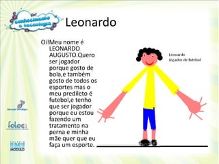 Leonardo
Oi!Meu nome é
   LEONARDO
   AUGUSTO.Quero
   ser jogador
   porque gosto de
   bola,e também
   gosto de todos os
   esportes mas o
   meu predileto é
   futebol,e tenho
   que ser jogador
   porque eu estou
   fazendo um
   tratamento na
   perna e minha
   mãe quer que eu
   faça um esporte.
 