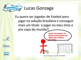 Lucas Gonzaga
Eu quero ser jogador de futebol para
  jogar na seleção brasileira e conseguir
  mais um título e jogar no meu time e
  pra copa do mundo!!
 