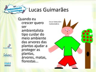 Lucas Guimarães
Quando eu
 crescer quero
 ser
 ambientalista
 tipo cuidar do
 meio ambiente
 das arvores das
 plantas ajudar a
 proteger as
 plantas,
 árvores, matas,
 florestas...
 