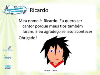 Ricardo
Meu nome é Ricardo. Eu quero ser
 cantor porque meus tios também
 foram. E eu agradeço se isso acontecer
Obrigado!
 