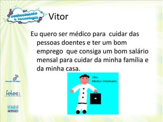 Vitor
Eu quero ser médico para cuidar das
  pessoas doentes e ter um bom
  emprego que consiga um bom salário
  mensal para cuidar da minha família e
  da minha casa.
 