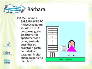 Bárbara
Oi! Meu nome é
   BÁRBARA RIBEIRO
   ARAÚJO eu quero
   ser ARQUITETA
   porque eu gosto
   de arrumar os
   apartamentos e
   casas, gosto de
   desenhar os
   projetos e gosto
   de trabalhar
   bastante. Muito
   obrigado por ler o
   meu texto.
 