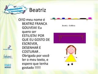 Beatriz
OI!O meu nome é
  BEATRIZ FRANCA
  GOUVEIA! Eu
  quero ser
  ESTILISTA! POR
  QUE EU GOSTO DE
  ESCREVER,
  DESENHAR E
  COSTURAR .
  Obrigada por você
  ler o meu texto, e
  espero que tenha
  gostado !!!!!
 