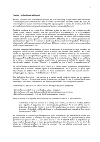 3
Sentido y definición de la libertad
Frente a los demás seres, el hombre se distingue por la racionalidad y la capacidad de obrar libremente.
Aquí se origina una diferencia radical entre el hombre y el resto de las realidades creadas. En efecto, los
seres inorgánicos se rigen matemáticamente por las leyes que guían la materia. En concreto, la ley de la
gravedad se cumple inexorablemente siempre que lanzamos una piedad al espacio.
También, conforme a sus propias leyes biológicas, actúan los seres vivos: los vegetales proceden
(nacen, crecen y mueren) siguiendo unas leyes que configuran su propia especie. De modo semejante,
los animales se comportan de acuerdo con los instintos de sus respectivas especies, y es sabido que esos
instintos están grabados en sus propios genes. Por consiguiente, el animal actúa automáticamente,
siempre del mismo modo, siguiendo su impulso instintivo. El hombre, por el contrario, puede intervenir
de inmediato en el proceso de su actuar: se decide o se abstiene, interrumpe lo que había determinado o
elige entre las múltiples opciones que se le ofrecen, delibera si continúa su acción o la suspende, incluso
puede optar por su contrario, etc.
Pues bien, esa capacidad de decidirse a actuar o de abstenerse, de determinarse por algo o resolver por
lo opuesto, incluso de crear situaciones nuevas, es lo que cabe entender como “libertad”. No es fácil
definir con rigor qué es realmente la libertad. El filósofo Schopenhauer afirmó que era un “misterio”,
pues se trata de un concepto “límite”, por lo que su riqueza se resiste a ser encerrada en un concepto.
Por su parte, Nicolai Hartmann escribió: “El problema de la libertad es el más difícil de los problemas
de la Ética, es ciertamente su exemplum crucis”. Pero, si tratásemos de definirla brevemente, cabría
hacerlo en los siguientes términos: “Libertad es la capacidad que tiene el hombre de autodeterminarse”.
De esta definición, se puede concluir que la esencia de la libertad no está, propiamente, en la posibilidad
de elegir, pues la “elección” como tal sigue a la “autodeterminación”, por lo que, una vez que el sujeto
haya elegido, no podría volver a ejercerla. Sí puede determinarse a hacer otra elección, incluso a
corregirla, pero eso equivale a “autodeterminarse” de nuevo.
Una definición descriptiva y más cercana a la ciencia moral, cabría formularla en los siguientes
términos: Libertad es la capacidad interior de la persona, mediante la cual la voluntad puede optar
entre querer o no querer; determinarse por distintas posibilidades o decidirse por su contrario.
Conforme a esta definición, los autores clásicos distinguen tres clases de libertad:
- Libertad de necesidad: Es la posibilidad de actuar o no actuar.
- Libertad de especificidad: Es la capacidad de decidirse entre diversas opciones.
- Libertad de contradicción: Es la que decide entre dos cosas opuestas.
Estos elementos se incluyen en la siguiente descripción del Catecismo de la Iglesia Católica:
“La libertad es el poder, radicado en la razón y en la voluntad, de obrar o de no obrar, de hacer
esto o aquello, de ejecutar así por sí mismo acciones deliberadas. Por el libre arbitrio cada uno
dispone de sí mismo. La libertad es en el hombre una fuerza de crecimiento y de maduración en
la verdad y la bondad. La libertad alcanza su perfección cuando está ordenada a Dios, nuestra
bienaventuranza” (CEC: 1731).
En este sentido, se debe subrayar la amplitud de poder de la libertad que abarca tantos niveles, pues
precede al obrar humano, le acompaña a lo largo de la acción e incluso cabe que el hombre se decida
por realidades opuestas entre sí. A esta altura en que se sitúa la libertad, destaca la importancia que
juega en el ser humano, hasta el punto que cabría definirlo por ella: el hombre es “el ser libre”. En
efecto, en la libertad confluyen la razón, la voluntad y la vida afectiva sentimental, estas tres
dimensiones constitutivas del ser humano.
 