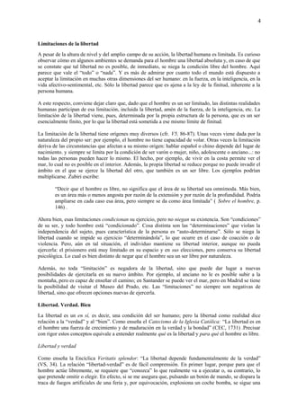 4
Limitaciones de la libertad
A pesar de la altura de nivel y del amplio campo de su acción, la libertad humana es limitada. Es curioso
observar cómo en algunos ambientes se demanda para el hombre una libertad absoluta y, en caso de que
se constate que tal libertad no es posible, de inmediato, se niega la condición libre del hombre. Aquí
parece que vale el “todo” o “nada”. Y es más de admirar por cuanto todo el mundo está dispuesto a
aceptar la limitación en muchas otras dimensiones del ser humano: en la fuerza, en la inteligencia, en la
vida afectivo-sentimental, etc. Sólo la libertad parece que es ajena a la ley de la finitud, inherente a la
persona humana.
A este respecto, conviene dejar claro que, dado que el hombre es un ser limitado, las distintas realidades
humanas participan de esa limitación, incluida la libertad, amén de la fuerza, de la inteligencia, etc. La
limitación de la libertad viene, pues, determinada por la propia estructura de la persona, que es un ser
esencialmente finito, por lo que la libertad está sometida a ese mismo límite de finitud.
La limitación de la libertad tiene orígenes muy diversos (cfr. V5, 86-87). Unas veces viene dada por la
naturaleza del propio ser: por ejemplo, el hombre no tiene capacidad de volar. Otras veces la limitación
deriva de las circunstancias que afectan a su mismo origen: hablar español o chino depende del lugar de
nacimiento. y siempre se limita por la condición de ser varón o mujer, niño, adolescente o anciano...: no
todas las personas pueden hacer lo mismo. El hecho, por ejemplo, de vivir en la costa permite ver el
mar, lo cual no es posible en el interior. Además, la propia libertad se reduce porque no puede invadir el
ámbito en el que se ejerce la libertad del otro, que también es un ser libre. Los ejemplos podrían
multiplicarse. Zubiri escribe:
“Decir que el hombre es libre, no significa que el área de su libertad sea omnímoda. Más bien,
es un área más o menos angosta por razón de la extensión y por razón de la profundidad. Podría
ampliarse en cada caso esa área, pero siempre se da como área limitada” ( Sobre el hombre, p.
146) .
Ahora bien, esas limitaciones condicionan su ejercicio, pero no niegan su existencia. Son “condiciones”
de su ser, y todo hombre está “condicionado”. Cosa distinta son las “determinaciones” que violan la
independencia del sujeto, pues característica de la persona es “auto-determinarse”. Sólo se niega la
libertad cuando se impide su ejercicio “determinándola”, lo que ocurre en el caso de coacción o de
violencia. Pero, aún en tal situación, el individuo mantiene su libertad interior, aunque no pueda
ejercerla: el prisionero está muy limitado en su espacio y en sus elecciones, pero conserva su libertad
psicológica. Lo cual es bien distinto de negar que el hombre sea un ser libre por naturaleza.
Además, no toda “limitación” es negadora de la libertad, sino que puede dar lugar a nuevas
posibilidades de ejercitarla en su nuevo ámbito. Por ejemplo, al anciano no le es posible subir a la
montaña, pero es capaz de enseñar el camino; en Santander se puede ver el mar, pero en Madrid se tiene
la posibilidad de visitar el Museo del Prado, etc. Las “limitaciones” no siempre son negativas de
libertad, sino que ofrecen opciones nuevas de ejercerla.
Libertad. Verdad. Bien
La libertad es un en sí, es decir, una condición del ser humano; pero la libertad como realidad dice
relación a la “verdad” y al “bien”. Como enseña el Catecismo de la Iglesia Católica: “La libertad es en
el hombre una fuerza de crecimiento y de maduración en la verdad y la bondad” (CEC, 1731) .Precisar
con rigor estos conceptos equivale a entender realmente qué es la libertad y para qué el hombre es libre.
Libertad y verdad
Como enseña la Encíclica Veritatis splendor: “La libertad depende fundamentalmente de la verdad”
(VS, 34). La relación “libertad-verdad” es de fácil comprensión. En primer lugar, porque para que el
hombre actúe libremente, se requiere que “conozca” lo que realmente va a ejecutar o, su contrario, lo
que pretende omitir o elegir. En efecto, si se me asegura que, pulsando un botón de mando, se dispara la
traca de fuegos artificiales de una feria y, por equivocación, explosiona un coche bomba, se sigue una
 