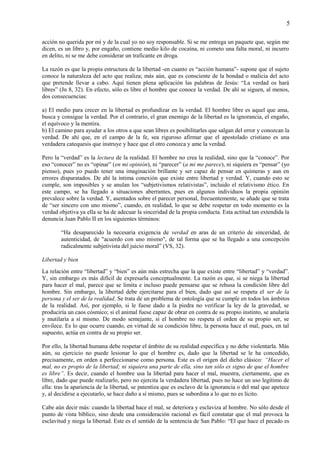 5
acción no querida por mí y de la cual yo no soy responsable. Si se me entrega un paquete que, según me
dicen, es un libro y, por engaño, contiene medio kilo de cocaína, ni cometo una falta moral, ni incurro
en delito, ni se me debe considerar un traficante en droga.
La razón es que la propia estructura de la libertad -en cuanto es “acción humana”- supone que el sujeto
conoce la naturaleza del acto que realiza; más aún, que es consciente de la bondad o malicia del acto
que pretende llevar a cabo. Aquí tienen plena aplicación las palabras de Jesús: “La verdad os hará
libres” (Jn 8, 32). En efecto, sólo es libre el hombre que conoce la verdad. De ahí se siguen, al menos,
dos consecuencias:
a) El medio para crecer en la libertad es profundizar en la verdad. El hombre libre es aquel que ama,
busca y consigue la verdad. Por el contrario, el gran enemigo de la libertad es la ignorancia, el engaño,
el equívoco y la mentira.
b) El camino para ayudar a los otros a que sean libres es posibilitarles que salgan del error y conozcan la
verdad. De ahí que, en el campo de la fe, sea riguroso afirmar que el apostolado cristiano es una
verdadera catequesis que instruye y hace que el otro conozca y ame la verdad.
Pero la “verdad” es la lectura de la realidad. El hombre no crea la realidad, sino que la “conoce”. Por
eso “conocer” no es “opinar” (en mi opinión), ni “parecer” (a mi me parece), ni siquiera es “pensar” (yo
pienso), pues yo puedo tener una imaginación brillante y ser capaz de pensar en quimeras y aun en
errores disparatados. De ahí la íntima conexión que existe entre libertad y verdad. Y, cuando esto se
cumple, son imposibles y se anulan los “subjetivismos relativistas”, incluido el relativismo ético. En
este campo, se ha llegado a situaciones aberrantes, pues en algunos individuos la propia opinión
prevalece sobre la verdad. Y, asentados sobre el parecer personal, frecuentemente, se añade que se trata
de “ser sincero con uno mismo”, cuando, en realidad, lo que se debe respetar en todo momento es la
verdad objetiva ya ella se ha de adecuar la sinceridad de la propia conducta. Esta actitud tan extendida la
denuncia Juan Pablo II en los siguientes términos:
“Ha desaparecido la necesaria exigencia de verdad en aras de un criterio de sinceridad, de
autenticidad, de "acuerdo con uno mismo", de tal forma que se ha llegado a una concepción
radicalmente subjetivista del juicio moral” (VS, 32).
Libertad y bien
La relación entre “libertad” y “bien” es aún más estrecha que la que existe entre “libertad” y “verdad”.
Y, sin embargo es más difícil de expresarla conceptualmente. La razón es que, si se niega la libertad
para hacer el mal, parece que se limita e incluso puede pensarse que se rehusa la condición libre del
hombre. Sin embargo, la libertad debe ejercitarse para el bien, dado que así se respeta el ser de la
persona y el ser de la realidad. Se trata de un problema de ontología que se cumple en todos los ámbitos
de la realidad. Así, por ejemplo, si le fuese dado a la piedra no verificar la ley de la gravedad, se
produciría un caos cósmico; si el animal fuese capaz de obrar en contra de su propio instinto, se anularía
y mutilaría a sí mismo. De modo semejante, si el hombre no respeta el orden de su propio ser, se
envilece. Es lo que ocurre cuando, en virtud de su condición libre, la persona hace el mal, pues, en tal
supuesto, actúa en contra de su propio ser.
Por ello, la libertad humana debe respetar el ámbito de su realidad específica y no debe violentarla. Más
aún, su ejercicio no puede lesionar lo que el hombre es, dado que la libertad se le ha concedido,
precisamente, en orden a perfeccionarse como persona. Este es el origen del dicho clásico: “Hacer el
mal, no es propio de la libertad; ni siquiera una parte de ella, sino tan sólo es signo de que el hombre
es libre”. Es decir, cuando el hombre usa la libertad para hacer el mal, muestra, ciertamente, que es
libre, dado que puede realizarlo, pero no ejercita la verdadera libertad, pues no hace un uso legítimo de
ella: tras la apariencia de la libertad, se patentiza que es esclavo de la ignorancia o del mal que apetece
y, al decidirse a ejecutarlo, se hace daño a sí mismo, pues se subordina a lo que no es lícito.
Cabe aún decir más: cuando la libertad hace el mal, se deteriora y esclaviza al hombre. No sólo desde el
punto de vista bíblico, sino desde una consideración racional es fácil constatar que el mal provoca la
esclavitud y niega la libertad. Este es el sentido de la sentencia de San Pablo: “El que hace el pecado es
 