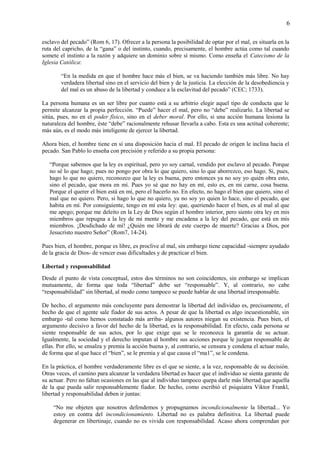 6
esclavo del pecado” (Rom 6, 17). Ofrecer a la persona la posibilidad de optar por el mal, es situarla en la
ruta del capricho, de la “gana” o del instinto, cuando, precisamente, el hombre actúa como tal cuando
somete el instinto a la razón y adquiere un dominio sobre sí mismo. Como enseña el Catecismo de la
Iglesia Católica:
“En la medida en que el hombre hace más el bien, se va haciendo también más libre. No hay
verdadera libertad sino en el servicio del bien y de la justicia. La elección de la desobediencia y
del mal es un abuso de la libertad y conduce a la esclavitud del pecado” (CEC; 1733).
La persona humana es un ser libre por cuanto está a su arbitrio elegir aquel tipo de conducta que le
permite alcanzar la propia perfección. “Puede” hacer el mal, pero no “debe” realizarlo. La libertad se
sitúa, pues, no en el poder físico, sino en el deber moral. Por ello, si una acción humana lesiona la
naturaleza del hombre, éste “debe” racionalmente rehusar llevarla a cabo. Esta es una actitud coherente;
más aún, es el modo más inteligente de ejercer la libertad.
Ahora bien, el hombre tiene en sí una disposición hacia el mal. El pecado de origen le inclina hacia el
pecado. San Pablo lo enseña con precisión y referido a su propia persona:
“Porque sabemos que la ley es espiritual, pero yo soy carnal, vendido por esclavo al pecado. Porque
no sé lo que hago; pues no pongo por obra lo que quiero, sino lo que aborrezco, eso hago. Si, pues,
hago lo que no quiero, reconozco que la ley es buena, pero entonces ya no soy yo quién obra esto,
sino el pecado, que mora en mí. Pues yo sé que no hay en mí, esto es, en mi carne, cosa buena.
Porque el querer el bien está en mí, pero el hacerlo no. En efecto, no hago el bien que quiero, sino el
mal que no quiero. Pero, si hago lo que no quiero, ya no soy yo quien lo hace, sino el pecado, que
habita en mí. Por consiguiente, tengo en mí esta ley: que, queriendo hacer el bien, es al mal al que
me apego; porque me deleito en la Ley de Dios según el hombre interior, pero siento otra ley en mis
miembros que repugna a la ley de mi mente y me encadena a la ley del pecado, que está en mis
miembros. ¡Desdichado de mí! ¿Quién me librará de este cuerpo de muerte? Gracias a Dios, por
Jesucristo nuestro Señor” (Rom7, 14-24).
Pues bien, el hombre, porque es libre, es proclive al mal, sin embargo tiene capacidad -siempre ayudado
de la gracia de Dios- de vencer esas dificultades y de practicar el bien.
Libertad y responsabilidad
Desde el punto de vista conceptual, estos dos términos no son coincidentes, sin embargo se implican
mutuamente, de forma que toda “libertad” debe ser “responsable”. Y, al contrario, no cabe
“responsabilidad” sin libertad, al modo como tampoco se puede hablar de una libertad irresponsable.
De hecho, el argumento más concluyente para demostrar la libertad del individuo es, precisamente, el
hecho de que el agente sale fiador de sus actos. A pesar de que la libertad es algo incuestionable, sin
embargo -tal como hemos constatado más arriba- algunos autores niegan su existencia. Pues bien, el
argumento decisivo a favor del hecho de la libertad, es la responsabilidad. En efecto, cada persona se
siente responsable de sus actos, por lo que exige que se le reconozca la garantía de su actuar.
Igualmente, la sociedad y el derecho imputan al hombre sus acciones porque le juzgan responsable de
ellas. Por ello, se ensalza y premia la acción buena y, al contrario, se censura y condena el actuar malo,
de forma que al que hace el “bien”, se le premia y al que causa el “ma1”, se le condena.
En la práctica, el hombre verdaderamente libre es el que se siente, a la vez, responsable de su decisión.
Otras veces, el camino para alcanzar la verdadera libertad es hacer que el individuo se sienta garante de
su actuar. Pero no faltan ocasiones en las que al individuo tampoco quepa darle más libertad que aquella
de la que pueda salir responsablemente fiador. De hecho, como escribió el psiquiatra Viktor Frankl,
libertad y responsabilidad deben ir juntas:
“No me objeten que nosotros defendemos y propugnamos incondicionalmente la libertad... Yo
estoy en contra del incondicionamiento. Libertad no es palabra definitiva. La libertad puede
degenerar en libertinaje, cuando no es vivida con responsabilidad. Acaso ahora comprendan por
 