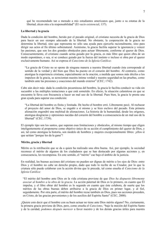 7
qué he recomendado tan a menudo a mis estudiantes americanos que, junto a su estatua de la
libertad, alcen otra a la responsabilidad” (El vacío existencial, 137).
La libertad y la gracia
Dada la condición del hombre, herido por el pecado original, el cristiano necesita de la gracia de Dios
para hacer un uso siempre adecuado de la libertad. No obstante, la cooperación de la gracia no
determina la libertad, sino que representa no sólo una ayuda para ejercerla racionalmente, sino para
dirigir sus actos al fin último sobrenatural. Asimismo, la gracia facilita superar la ignorancia y vencer
las pasiones, que son los dos grandes obstáculos para actuar libremente, conforme al querer de Dios.
Consecuentemente, el cristiano cuando actúa guiado por la gracia, es más libre que quien obra de un
modo espontáneo, o sea, si se conduce guiado por la fuerza del instinto o incluso si obra por el querer
exclusivamente humano. Así se expresa el Catecismo de la Iglesia Católica:
“La gracia de Cristo no se opone de ninguna manera a nuestra libertad cuando ésta corresponde al
sentido de la verdad y del bien que Dios ha puesto en el corazón del hombre. Al contrario, como
atestigua la experiencia cristiana, especialmente en la oración, a medida que somos más dóciles a los
impulsos de la gracia, se acrecientan nuestra íntima verdad y nuestra seguridad en las pruebas, como
también ante las presiones y coacciones del mundo exterior” (CEC; 1742).
Cabe aún decir más: dada la condición pecaminosa del hombre, la gracia le facilita conducir su vida sin
sucumbir a las múltiples tentaciones a que está sometido. En efecto, la situación calamitosa en que se
encuentra le lleva con frecuencia a hacer un mal uso de la libertad. Pues bien, la gracia le presta una
gran ayuda para superar esa condición:
“La libertad del hombre es finita y limitada. De hecho el hombre erró. Libremente pecó. Al rechazar
el proyecto del amor de Dios, se engañó a sí mismo y se hizo esclavo del pecado. Esta primera
alienación engendró una multitud de alienaciones. La historia de la humanidad, desde los orígenes,
atestigua desgracias y opresiones nacidas del corazón del hombre a consecuencia de un mal uso de la
libertad” (CEC; 1739).
El ejemplo tipo son los santos, que superan esas limitaciones y obstáculos, al mismo tiempo que eligen
inteligentemente al proponerse como objetivo único de su acción el cumplimiento del querer de Dios, y
así, tal como atestigua la historia, son modelo de hombres y mujeres excepcionalmente libres: ¡ellos sí
que actúan “porque les da la gana”!
Mérito, gracia y libertad
Mérito es la retribución que se da a quien ha realizado una obra buena. Así, por ejemplo, la sociedad
reconoce el mérito de algunos de los ciudadanos que se han destacado por algunas acciones y, en
consecuencia, les recompensa. En este sentido, el “mérito” cae bajo el ámbito de la justicia.
En realidad, las buenas acciones del cristiano no pueden ser dignas de mérito a los ojos de Dios: entre
Dios y el hombre no cabe un derecho propio, dado que todo lo recibe de su Creador, por lo que la
criatura sólo puede colaborar con la acción divina que le precede, tal como enseña el Catecismo de la
Iglesia Católica:
“El mérito del hombre ante Dios en la vida cristiana proviene de que Dios ha dispuesto libremente
asociar al hombre a la obra de la gracia. La acción paternal de Dios es lo primero, en cuanto que Él
impulsa, y el libre obrar del hombre es lo segundo en cuanto que éste colabora, de suerte que los
méritos de las obras buenas deben atribuirse a la gracia de Dios en primer lugar, y al fiel,
seguidamente. Por otra parte, el mérito del hombre recae también en Dios, pues sus acciones proceden,
en Cristo, de las gracias prevenientes y de los auxilios del Espíritu Santo” (CEC, 2008).
¿Quiere esto decir que el hombre con su buen actuar no tiene ante Dios mérito alguno? No, ciertamente,
la primera gracia proviene de Dios, pero, como enseña el Catecismo, “bajo la moción del Espíritu Santo
y de la caridad, podemos después merecer a favor nuestro y de los demás gracias útiles para nuestra
 