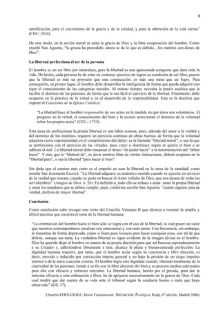 8
santificación, para el crecimiento de la gracia y de la caridad, y para la obtención de la vida eterna”
(CEC; 2010).
De este modo, en la acción moral se aúna la gracia de Dios y la libre cooperación del hombre. Como
enseñó San Agustín, “la gracia ha precedido; ahora se da lo que es debido... los méritos son dones de
Dios”.
La libertad perfecciona el ser de la persona
El hombre es un ser libre por naturaleza, pero la libertad es una apasionada conquista que dura toda la
vida. De hecho, cada persona ha de estar en continuo ejercicio de lograr su condición de ser libre, puesto
que la libertad es más un proyecto que una consecución, es más una meta que un logro. Para
conseguirlo, en primer lugar, el hombre debe desarrollar la inteligencia de forma que pueda adquirir con
rigor el conocimiento de las categorías morales. Al mismo tiempo, necesita la praxis ascética que le
facilite el dominio de las pasiones, de forma que le sea fácil el ejercicio de la libertad. Finalmente, debe
ocuparse en la práctica de la virtud y en el desarrollo de la responsabilidad. Esta es la doctrina que
expone el Catecismo de la Iglesia Católica:
“La libertad hace al hombre responsable de sus actos en la medida en que éstos son voluntarios. El
progreso en la virtud, el conocimiento del bien y la ascésis acrecientan el dominio de la voluntad
sobre los propios actos” (CEC:; 1734).
Esta tarea de perfeccionar la propia libertad es una labor costosa, pues, además del amor a la verdad y
del dominio de los instintos, requiere un ejercicio continuo de obras buenas, de forma que la voluntad
adquiera cierta espontaneidad en el cumplimiento del deber: es la llamada “libertad moral”, o sea la que
se perfecciona con el ejercicio de las virtudes, pues crece o disminuye según se quiera el bien o se
adhiera al mal. La libertad moral debe traspasar el deseo “de poder hacer” a la determinación del “deber
hacer”. Y más que la “libertad de”, es decir sentirse libre de ciertas limitaciones, deberá ocuparse en la
“libertad para”, o sea la libertad “para hacer el bien”.
Sin duda que el camino más corto es el empeño en usar la libertad en la tarea de la santidad, como
enseña San Josemaría Escrivá: “La libertad adquiere su auténtico sentido cuando se ejercita en servicio
de la verdad que rescata, cuando se gasta en buscar el Amor infinito de Dios, que nos desata de todas las
servidumbres” (Amigos de Dios, n. 26). En definitiva, todo ello se reduce a amar: amar la propia libertad
y amar los mandatos que se deben cumplir, pues, conforme escribe San Agustín, “cuanto alguien ama de
verdad, disfruta de mayor libertad”.
Conclusión
Como conclusión cabe recoger este texto del Concilio Vaticano II que alcanza a resumir la amplia y
difícil doctrina que encierra el tema de la libertad humana:
“La orientación del hombre hacia el bien sólo se logra con el uso de la libertad, la cual posee un valor
que nuestros contemporáneos ensalzan con entusiasmo y con toda razón. Con frecuencia, sin embargo,
la fomentan de forma depravada, como si fuera pura licencia para hacer cualquier cosa, con tal de que
deleite, aunque sea mala. La verdadera libertad es signo evidente de la imagen divina en el hombre.
Dios ha querido dejar al hombre en manos de su propia decisión para que así buscase espontáneamente
a su Creador y, adhiriéndose libremente a éste, alcance la plena y bienaventurada perfección. La
dignidad humana requiere, por tanto, que el hombre actúe según su conciencia y libre elección, es
decir, movido e inducido por convicción interna general y no bajo la presión de un ciego impulso
interior o de la mera coacción externa. El hombre logra esta dignidad cuando, liberado totalmente de la
cautividad de las pasiones, tiende a su fin con la libre elección del bien y se procura medios adecuados
para ello con eficacia y esfuerzo creciente. La libertad humana, herida por el pecado, para dar la
máxima eficacia a esta ordenación a Dios, ha de apoyarse necesariamente en la gracia de Dios. Cada
cual tendrá que dar cuenta de su vida ante el tribunal según la conducta buena o mala que haya
observado” (GS, 17).
(Aurelio FERNÁNDEZ, Moral Fundamental. Iniciación Teológica, Rialp, 6ª edición, Madrid 2006).
 