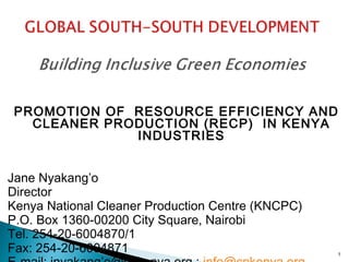 PROMOTION OF RESOURCE EFFICIENCY AND
CLEANER PRODUCTION (RECP)  IN KENYA
INDUSTRIES
Jane Nyakang’o
Director
Kenya National Cleaner Production Centre (KNCPC)
P.O. Box 1360-00200 City Square, Nairobi
Tel. 254-20-6004870/1
Fax: 254-20-6004871

1

 
