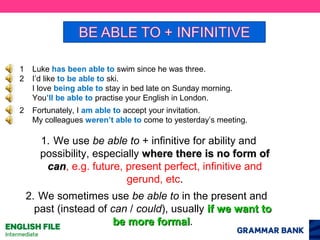 1
2

Luke has been able to swim since he was three.
I’d like to be able to ski.
I love being able to stay in bed late on Sunday morning.
You’ll be able to practise your English in London.

2

Fortunately, I am able to accept your invitation.
My colleagues weren’t able to come to yesterday’s meeting.

1. We use be able to + infinitive for ability and
possibility, especially where there is no form of
can, e.g. future, present perfect, infinitive and
can
gerund, etc.
2. We sometimes use be able to in the present and
past (instead of can / could), usually if we want to
be more formal.
formal

 