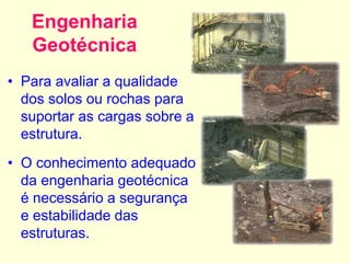 Engenharia
Geotécnica
• Para avaliar a qualidade
dos solos ou rochas para
suportar as cargas sobre a
estrutura.
• O conhecimento adequado
da engenharia geotécnica
é necessário a segurança
e estabilidade das
estruturas.
 