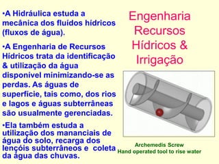 Engenharia
Recursos
Hídricos &
Irrigação
Archemedis Screw
Hand operated tool to rise water
•A Hidráulica estuda a
mecânica dos fluídos hídricos
(fluxos de água).
•A Engenharia de Recursos
Hídricos trata da identificação
& utilização da água
disponível minimizando-se as
perdas. As águas de
superfície, tais como, dos rios
e lagos e águas subterrâneas
são usualmente gerenciadas.
•Ela também estuda a
utilização dos mananciais de
água do solo, recarga dos
lençóis subterrâneos e coleta
da água das chuvas.
 