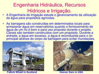 Engenharia Hidráulica, Recursos
Hídricos e Irrigação.
• A Engenharia de Irrigação estuda o gerenciamento da utilização
da água para propósitos agrícolas.
• As barragens são construídas em determinados locais para
armazenar água em reservatórios quando o forneceimento de
água de um rio é bom e para uso proposto durante o projeto.
Canais são também construídos com um propósito. Durante a
entrada, a água em excesso, a água é reconduzida para o rio
principal atraves do corpo da barragem para evitar inundações.
Falkirk Wheel in Scotland Hoover Dam in USA
 