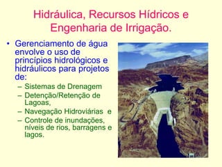 Hidráulica, Recursos Hídricos e
Engenharia de Irrigação.
• Gerenciamento de água
envolve o uso de
princípios hidrológicos e
hidráulicos para projetos
de:
– Sistemas de Drenagem
– Detenção/Retenção de
Lagoas,
– Navegação Hidroviárias e
– Controle de inundações,
níveis de rios, barragens e
lagos.
 