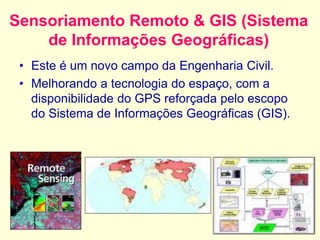 Sensoriamento Remoto & GIS (Sistema
de Informações Geográficas)
• Este é um novo campo da Engenharia Civil.
• Melhorando a tecnologia do espaço, com a
disponibilidade do GPS reforçada pelo escopo
do Sistema de Informações Geográficas (GIS).
 