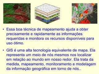 • Essa boa técnica de mapeamento ajuda a obter
precisamente e rapidamente as informações
requeridas e monitora os recursos disponíveis para
uso ótimo.
• GIS é uma alta tecnologia equivalente de mapa. Ela
representa um meio de nós mesmos nos localizar
em relação ao mundo em nosso redor. Ela trata da
medida, mapeamento, monitoramento e modelagem
da informação geográfica em torno de nós..
 
