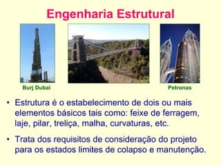 Engenharia Estrutural
• Estrutura é o estabelecimento de dois ou mais
elementos básicos tais como: feixe de ferragem,
laje, pilar, treliça, malha, curvaturas, etc.
• Trata dos requisitos de consideração do projeto
para os estados limites de colapso e manutenção.
Burj Dubai Petronas
 