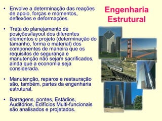 Engenharia
Estrutural
• Envolve a determinação das reações
de apoio, forças e momentos,
deflexões e deformações.
• Trata do planejamento de
posições/layout dos diferentes
elementos e projeto (determinação do
tamanho, forma e material) dos
componentes de maneira que os
requisitos de segurança e
manutenção não sejam sacrificados,
ainda que a economia seja
considerada.
• Manutenção, reparos e restauração
são, também, partes da engenharia
estrutural.
• Barragens, pontes, Estádios,
Auditórios, Edifícios Multi-funcionais
são analisados e projetados.
 