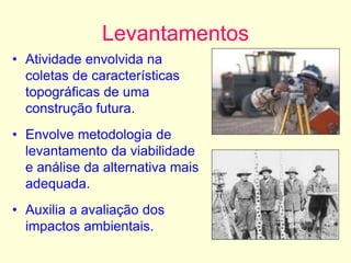 Levantamentos
• Atividade envolvida na
coletas de características
topográficas de uma
construção futura.
• Envolve metodologia de
levantamento da viabilidade
e análise da alternativa mais
adequada.
• Auxilia a avaliação dos
impactos ambientais.
 