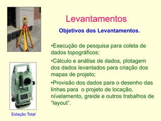 Levantamentos
Estação Total
Objetivos dos Levantamentos.
•Execução de pesquisa para coleta de
dados topográficos;
•Cálculo e análise de dados, plotagem
dos dados levantados para criação dos
mapas de projeto;
•Provisão dos dados para o desenho das
linhas para o projeto de locação,
nívelamento, greide e outros trabalhos de
“layout”.
 