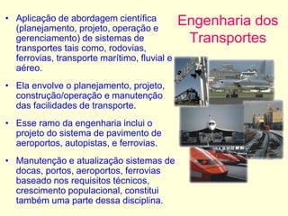 Engenharia dos
Transportes
• Aplicação de abordagem científica
(planejamento, projeto, operação e
gerenciamento) de sistemas de
transportes tais como, rodovias,
ferrovias, transporte marítimo, fluvial e
aéreo.
• Ela envolve o planejamento, projeto,
construção/operação e manutenção
das facilidades de transporte.
• Esse ramo da engenharia inclui o
projeto do sistema de pavimento de
aeroportos, autopistas, e ferrovias.
• Manutenção e atualização sistemas de
docas, portos, aeroportos, ferrovias
baseado nos requisitos técnicos,
crescimento populacional, constitui
também uma parte dessa disciplina.
 