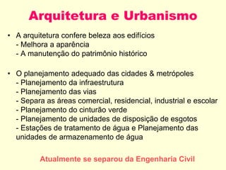 Arquitetura e Urbanismo
• A arquitetura confere beleza aos edifícios
- Melhora a aparência
- A manutenção do patrimônio histórico
• O planejamento adequado das cidades & metrópoles
- Planejamento da infraestrutura
- Planejamento das vias
- Separa as áreas comercial, residencial, industrial e escolar
- Planejamento do cinturão verde
- Planejamento de unidades de disposição de esgotos
- Estações de tratamento de água e Planejamento das
unidades de armazenamento de água
Atualmente se separou da Engenharia Civil
 
