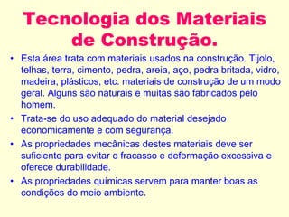 Tecnologia dos Materiais
de Construção.
• Esta área trata com materiais usados na construção. Tijolo,
telhas, terra, cimento, pedra, areia, aço, pedra britada, vidro,
madeira, plásticos, etc. materiais de construção de um modo
geral. Alguns são naturais e muitas são fabricados pelo
homem.
• Trata-se do uso adequado do material desejado
economicamente e com segurança.
• As propriedades mecânicas destes materiais deve ser
suficiente para evitar o fracasso e deformação excessiva e
oferece durabilidade.
• As propriedades químicas servem para manter boas as
condições do meio ambiente.
 