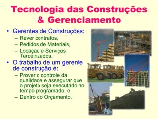 Tecnologia das Construções
& Gerenciamento
• Gerentes de Construções:
– Rever contratos,
– Pedidos de Materiais,
– Locação e Serviços
Terceirizados.
• O trabalho de um gerente
de construção é:
– Prover o controle da
qualidade e assegurar que
o projeto seja executado no
tempo programado; e
– Dentro do Orçamento.
 