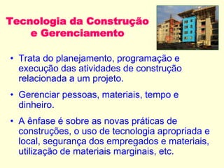 Tecnologia da Construção
e Gerenciamento
• Trata do planejamento, programação e
execução das atividades de construção
relacionada a um projeto.
• Gerenciar pessoas, materiais, tempo e
dinheiro.
• A ênfase é sobre as novas práticas de
construções, o uso de tecnologia apropriada e
local, segurança dos empregados e materiais,
utilização de materiais marginais, etc.
 
