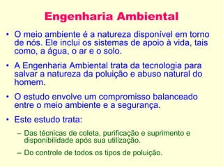 Engenharia Ambiental
• O meio ambiente é a natureza disponível em torno
de nós. Ele inclui os sistemas de apoio à vida, tais
como, a água, o ar e o solo.
• A Engenharia Ambiental trata da tecnologia para
salvar a natureza da poluição e abuso natural do
homem.
• O estudo envolve um compromisso balanceado
entre o meio ambiente e a segurança.
• Este estudo trata:
– Das técnicas de coleta, purificação e suprimento e
disponibilidade após sua utilização.
– Do controle de todos os tipos de poluição.
 