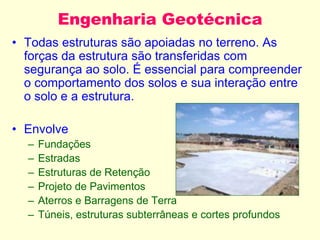 Engenharia Geotécnica
• Todas estruturas são apoiadas no terreno. As
forças da estrutura são transferidas com
segurança ao solo. É essencial para compreender
o comportamento dos solos e sua interação entre
o solo e a estrutura.
• Envolve
– Fundações
– Estradas
– Estruturas de Retenção
– Projeto de Pavimentos
– Aterros e Barragens de Terra
– Túneis, estruturas subterrâneas e cortes profundos
 